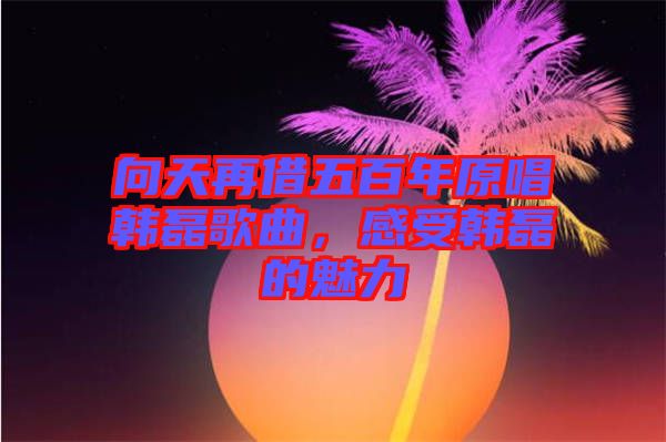 向天再借五百年原唱韓磊歌曲，感受韓磊的魅力