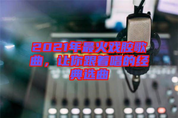 2021年最火戲腔歌曲，讓你跟著唱的經(jīng)典選曲