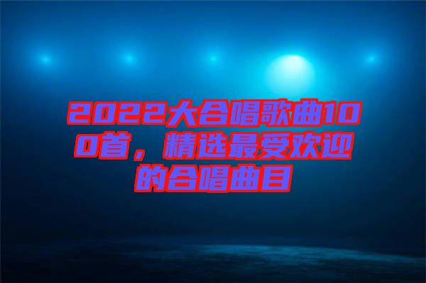 2022大合唱歌曲100首，精選最受歡迎的合唱曲目