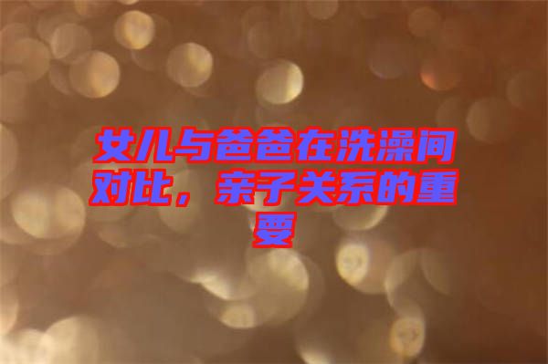 女兒與爸爸在洗澡間對(duì)比，親子關(guān)系的重要