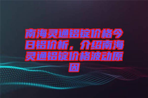 南海靈通鋁錠價格今日鋁價析，介紹南海靈通鋁錠價格波動原因