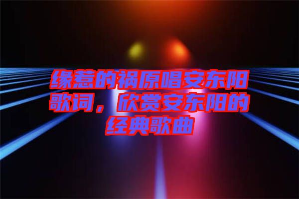 緣惹的禍原唱安東陽(yáng)歌詞，欣賞安東陽(yáng)的經(jīng)典歌曲