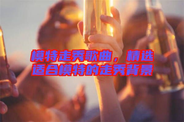 模特走秀歌曲，精選適合模特的走秀背景