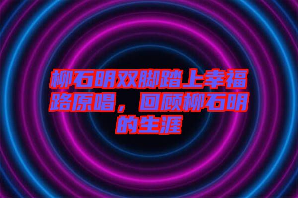 柳石明雙腳踏上幸福路原唱，回顧柳石明的生涯