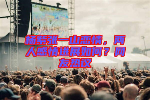 楊紫張一山戀情，兩人感情進展如何？網(wǎng)友熱議