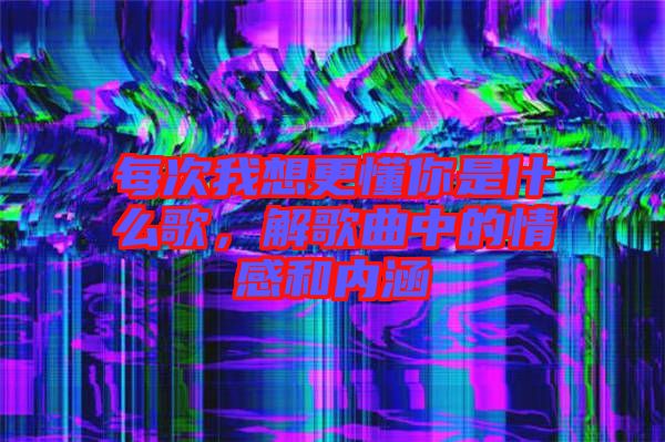 每次我想更懂你是什么歌，解歌曲中的情感和內(nèi)涵