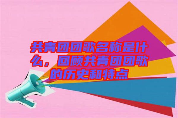 共青團(tuán)團(tuán)歌名稱是什么，回顧共青團(tuán)團(tuán)歌的歷史和特點(diǎn)