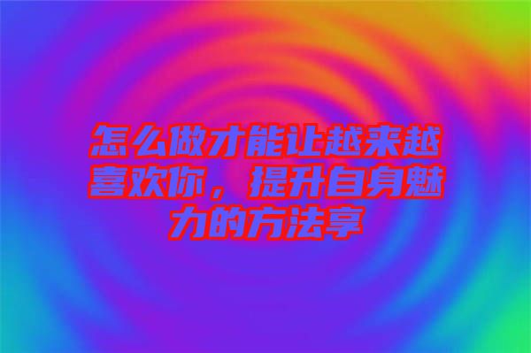 怎么做才能讓越來(lái)越喜歡你，提升自身魅力的方法享