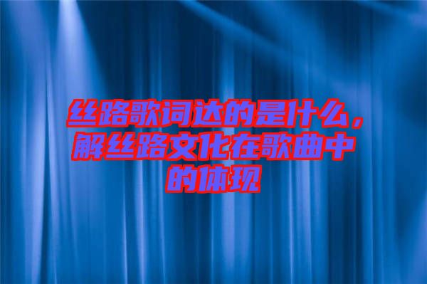 絲路歌詞達(dá)的是什么，解絲路文化在歌曲中的體現(xiàn)