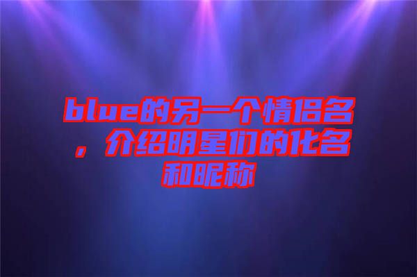 blue的另一個情侶名，介紹明星們的化名和昵稱