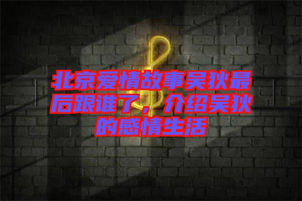 北京愛情故事吳狄最后跟誰了，介紹吳狄的感情生活