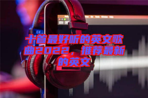 十首最好聽的英文歌曲2022，推薦最新的英文