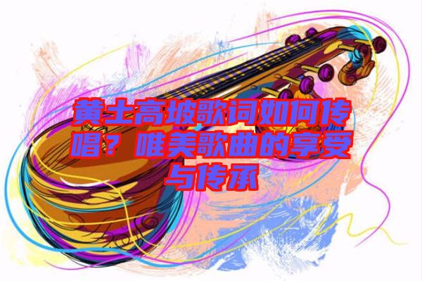 黃土高坡歌詞如何傳唱？唯美歌曲的享受與傳承