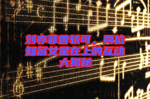 劉亦菲曾軼可，兩位知名女星在上的互動(dòng)大揭秘