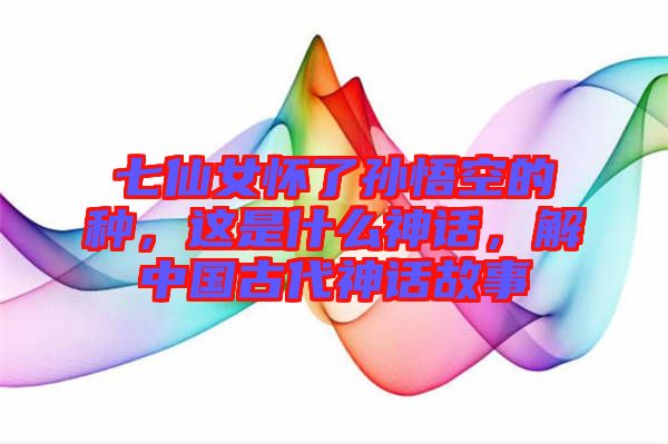 七仙女懷了孫悟空的種，這是什么神話，解中國古代神話故事