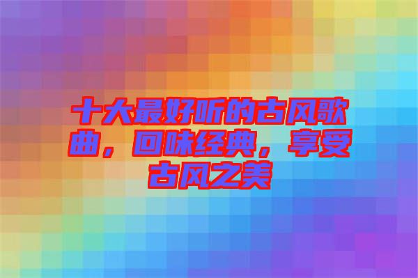 十大最好聽的古風歌曲，回味經(jīng)典，享受古風之美