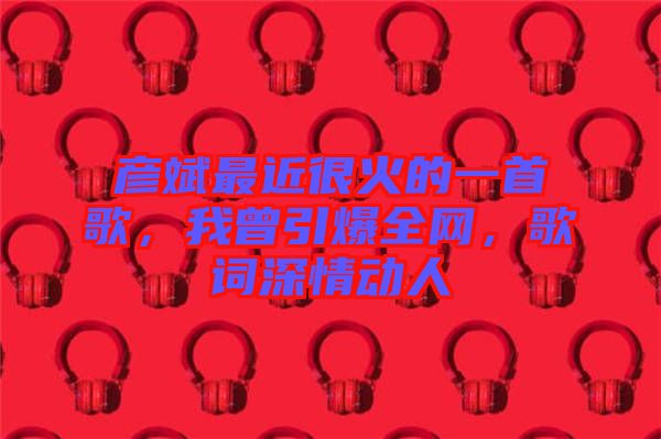 彥斌最近很火的一首歌，我曾引爆全網(wǎng)，歌詞深情動人