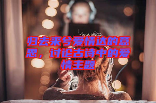 歸去來(lái)兮愛(ài)情達(dá)的意思，討論古詩(shī)中的愛(ài)情主題