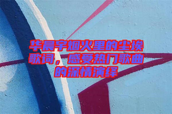 華晨宇煙火里的塵埃歌詞，感受熱門(mén)歌曲的深情演繹