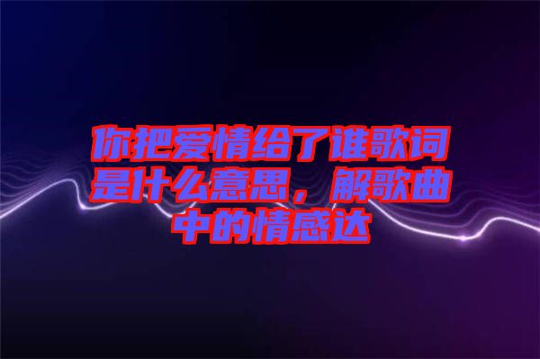 你把愛情給了誰歌詞是什么意思，解歌曲中的情感達(dá)