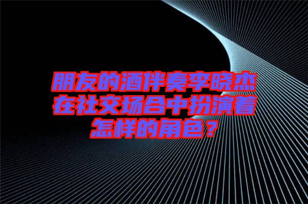 朋友的酒伴奏李曉杰在社交場合中扮演著怎樣的角色？