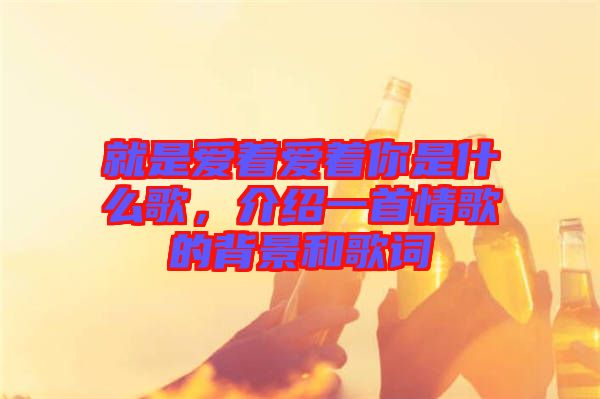 就是愛著愛著你是什么歌，介紹一首情歌的背景和歌詞