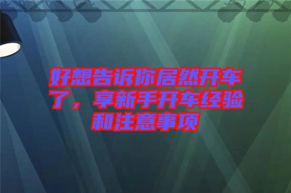 好想告訴你居然開車了，享新手開車經(jīng)驗(yàn)和注意事項(xiàng)