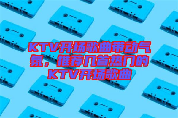 KTV開場歌曲帶動氣氛，推薦幾首熱門的KTV開場歌曲