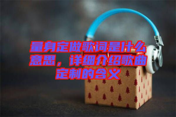 量身定做歌詞是什么意思，詳細介紹歌曲定制的含義