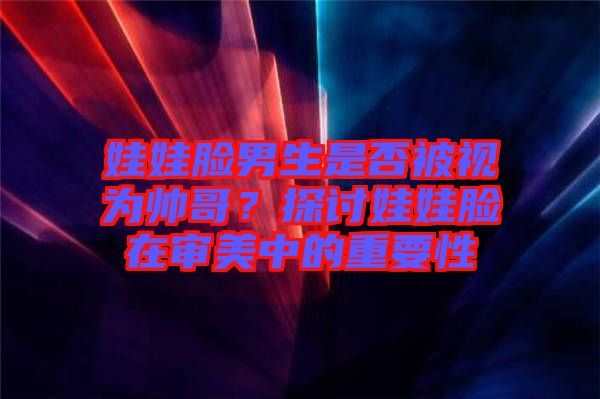 娃娃臉男生是否被視為帥哥？探討娃娃臉在審美中的重要性