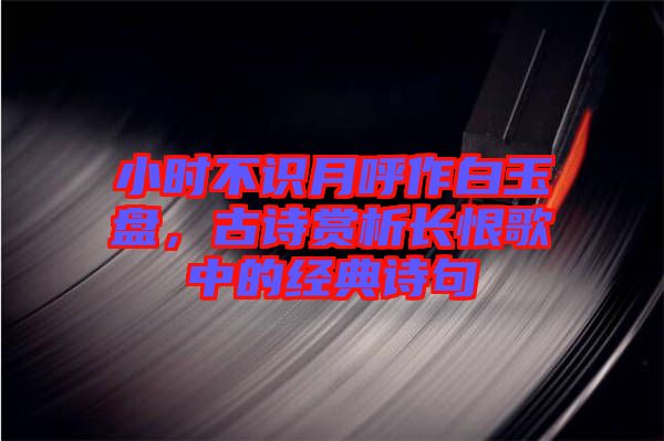 小時(shí)不識(shí)月呼作白玉盤，古詩(shī)賞析長(zhǎng)恨歌中的經(jīng)典詩(shī)句