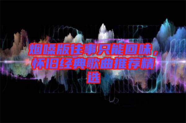 煙嗓版往事只能回味，懷舊經(jīng)典歌曲推薦精選