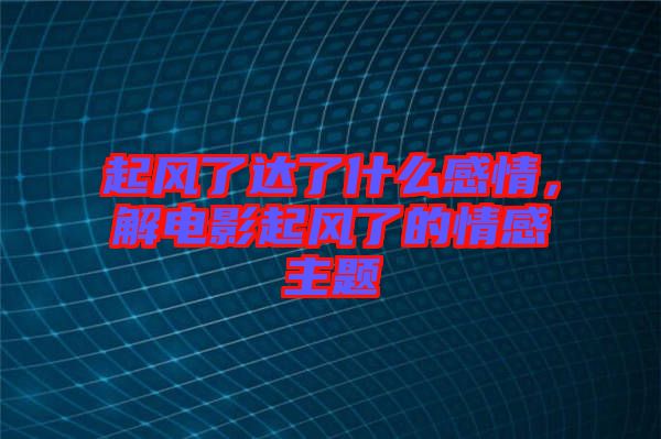 起風(fēng)了達(dá)了什么感情，解電影起風(fēng)了的情感主題