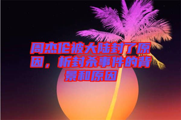 周杰倫被大陸封了原因，析封殺事件的背景和原因