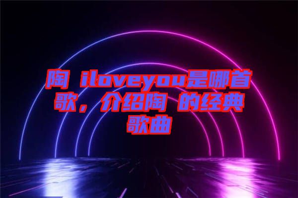 陶喆iloveyou是哪首歌，介紹陶喆的經(jīng)典歌曲