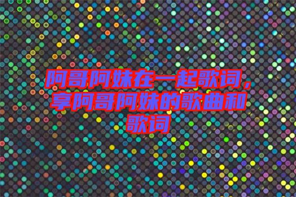 阿哥阿妹在一起歌詞，享阿哥阿妹的歌曲和歌詞