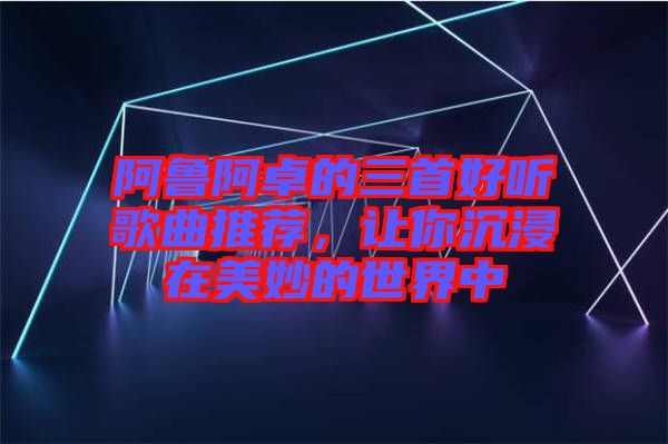 阿魯阿卓的三首好聽歌曲推薦，讓你沉浸在美妙的世界中