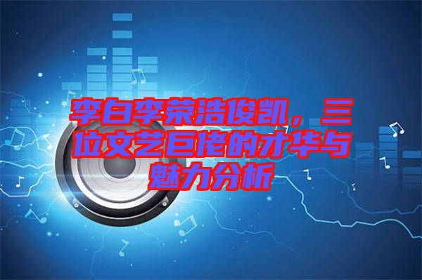 李白李榮浩俊凱，三位文藝巨佬的才華與魅力分析