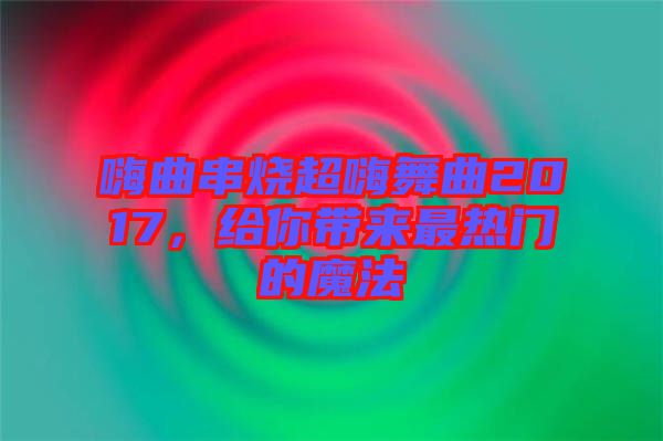 嗨曲串燒超嗨舞曲2017，給你帶來(lái)最熱門(mén)的魔法