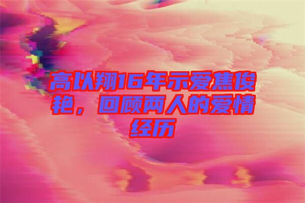 高以翔16年示愛焦俊艷，回顧兩人的愛情經(jīng)歷