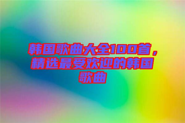 韓國歌曲大全100首，精選最受歡迎的韓國歌曲