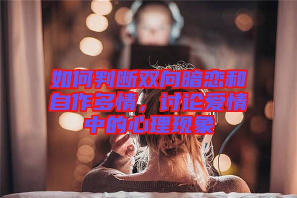 如何判斷雙向暗戀和自作多情，討論愛(ài)情中的心理現(xiàn)象