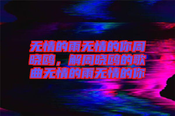 無情的雨無情的你周曉鷗，解周曉鷗的歌曲無情的雨無情的你