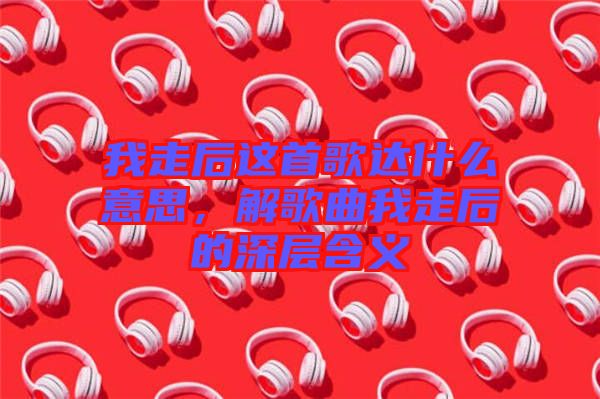 我走后這首歌達(dá)什么意思，解歌曲我走后的深層含義