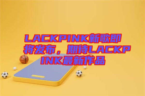 LACKPINK新歌即將發(fā)布，期待LACKPINK最新作品