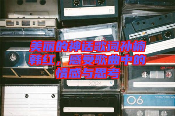 美麗的神話歌詞孫楠韓紅，感受歌曲中的情感與思考