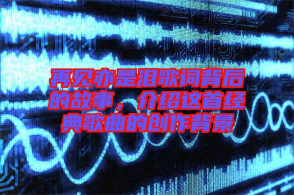 再見亦是淚歌詞背后的故事，介紹這首經(jīng)典歌曲的創(chuàng)作背景