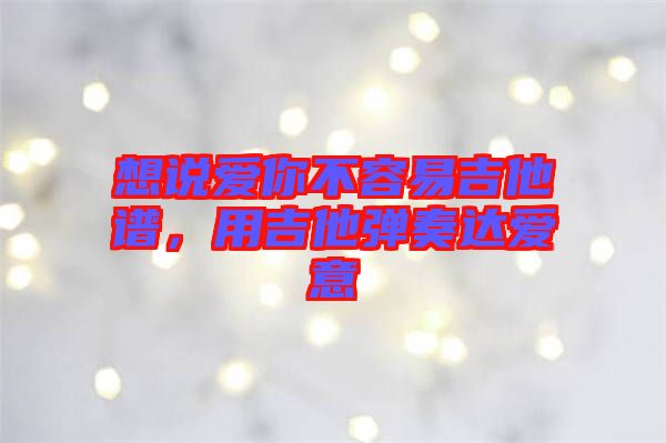 想說愛你不容易吉他譜，用吉他彈奏達(dá)愛意