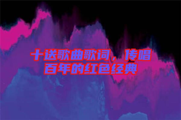 十送歌曲歌詞，傳唱百年的紅色經典