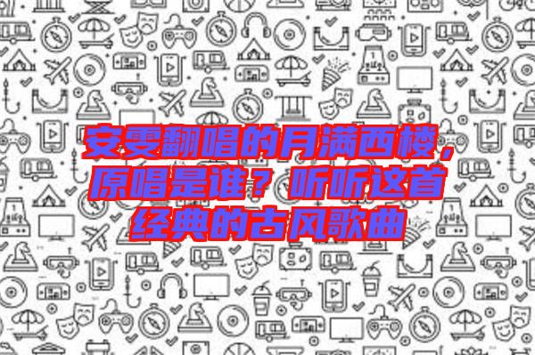 安雯翻唱的月滿西樓，原唱是誰？聽聽這首經(jīng)典的古風(fēng)歌曲